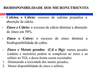 - Zinco e Cálcio: o excesso de cálcio diminui a absorção
de zinco em 50%.
- Zinco e Cobre: o excesso de zinco diminui a
biodisponibilidade de cobre.
- Zinco e Metais pesados (Cd e Hg): metais pesados
(cádmio e mercúrio) podem se complexar ao zinco e ao
selênio no TGI, e dessa forma serem excretados:
1. Diminuindo a toxicidade dos metais pesados;
2. Menor disponibilidade de zinco e selênio;
- Cafeína e Cálcio: excesso de cafeína prejudica a
absorção de cálcio.
BIODISPONIBILIDADE DOS MICRONUTRIENTES
 