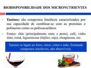 - Taninos: são compostos fenólicos caracterizados por
sua capacidade de combinar-se com as proteínas e
polímeros como os polissacarídeos.
- Fontes: chás (principalmente mate e preto), café, vinho
tinto, romã, leguminosas (feijões, soja), oleaginosas, etc.
Taninos se ligam ao ferro, zinco, cobre e iodo, formando
compostos insolúveis, não absorvíveis.
BIODISPONIBILIDADE DOS MICRONUTRIENTES
 