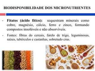 - Fitatos (ácido fítico): sequestram minerais como
cobre, magnésio, cálcio, ferro e zinco, formando
compostos insolúveis e não absorvíveis.
- Fontes: fibras do cereais, farelo de trigo, leguminosas,
raízes, tubérculos e castanhas, sobretudo crus.
BIODISPONIBILIDADE DOS MICRONUTRIENTES
 