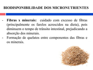 - Fibras x minerais: cuidado com excesso de fibras
(principalmente os farelos acrescidos na dieta), pois
diminuem o tempo de trânsito intestinal, prejudicando a
absorção dos minerais.
- Formação de quelatos entre componentes das fibras e
os minerais.
BIODISPONIBILIDADE DOS MICRONUTRIENTES
 