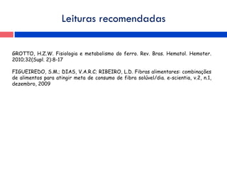 Leituras recomendadas
GROTTO, H.Z.W. Fisiologia e metabolismo do ferro. Rev. Bras. Hematol. Hemoter.
2010;32(Supl. 2):8-17
FIGUEIREDO, S.M.; DIAS, V.A.R.C; RIBEIRO, L.D. Fibras alimentares: combinações
de alimentos para atingir meta de consumo de fibra solúvel/dia. e-scientia, v.2, n.1,
dezembro, 2009
 