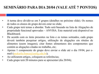 • A turma deve dividir-se em 5 grupos (detalhes no próximo slide). Os nomes
de todos os alunos do grupo devem estar no slide;
• Cada grupo terá temas a abordar. Tudo será baseado na lista de Alegações de
propriedade funcional aprovadas – ANVISA. Este material está disponível no
Blackboard;
• De acordo com os itens presentes na lista e os temas sorteados, cada grupo
deverá também pesquisar artigos, utilização de alegações em rótulos de
alimentos (usem imagens), citar fontes alimentares dos componentes que
contém as alegações citadas no trabalho, etc;
• Apenas 1 componente do grupo deve enviar o slide até o dia 19/04, por e-
mail (anakarla.franca@unifg.edu.br);
• Ao utilizarem artigos, coloquem as referências;
• Cada grupo terá 20 minutos para se apresentar (dia 20/04);
SEMINÁRIO PARA DIA 20/04 (VALE ATÉ 7 PONTOS)
 