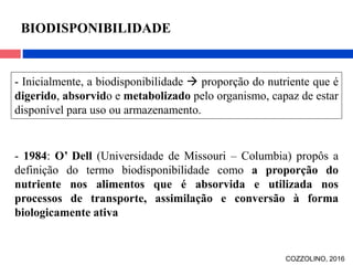 - Inicialmente, a biodisponibilidade  proporção do nutriente que é
digerido, absorvido e metabolizado pelo organismo, capaz de estar
disponível para uso ou armazenamento.
- 1984: O’ Dell (Universidade de Missouri – Columbia) propôs a
definição do termo biodisponibilidade como a proporção do
nutriente nos alimentos que é absorvida e utilizada nos
processos de transporte, assimilação e conversão à forma
biologicamente ativa
BIODISPONIBILIDADE
COZZOLINO, 2016
 