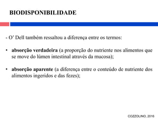 - O’ Dell também ressaltou a diferença entre os termos:
• absorção verdadeira (a proporção do nutriente nos alimentos que
se move do lúmen intestinal através da mucosa);
• absorção aparente (a diferença entre o conteúdo de nutriente dos
alimentos ingeridos e das fezes);
BIODISPONIBILIDADE
COZZOLINO, 2016
 
