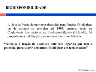 - A ideia da fração do nutriente absorvido para funções fisiológicas
ou de estoque se estendeu até 1997, quando, então na
Conferência Internacional de Biodisponibilidade (Holanda), foi
proposta uma redefinição para o termo biodisponibilidade:
“refere-se à fração de qualquer nutriente ingerido que tem o
potencial para suprir demandas fisiológicas em tecidos alvos”
BIODISPONIBILIDADE
COZZOLINO, 2016
 