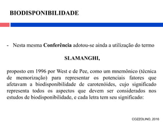 - Nesta mesma Conferência adotou-se ainda a utilização do termo
SLAMANGHI,
proposto em 1996 por West e de Pee, como um mnemônico (técnica
de memorização) para representar os potenciais fatores que
afetavam a biodisponibilidade de carotenóides, cujo significado
representa todos os aspectos que devem ser considerados nos
estudos de biodisponibilidade, e cada letra tem seu significado:
BIODISPONIBILIDADE
COZZOLINO, 2016
 