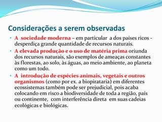 Considerações a serem observadas
• A sociedade moderna – em particular a dos países ricos -
  desperdiça grande quantidade de recursos naturais.
• A elevada produção e o uso de matéria prima oriunda
  dos recursos naturais, são exemplos de ameaças constantes
  às florestas, ao solo, às águas, ao meio ambiente, ao planeta
  como um todo.
• A introdução de espécies animais, vegetais e outros
  organismos (como por ex. a biopirataria) em diferentes
  ecossistemas também pode ser prejudicial, pois acaba
  colocando em risco a biodiversidade de toda a região, país
  ou continente, com interferência direta em suas cadeias
  ecológicas e biológicas.
 