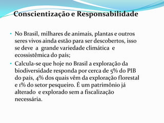 Conscientização e Responsabilidade

• No Brasil, milhares de animais, plantas e outros
  seres vivos ainda estão para ser descobertos, isso
  se deve a grande variedade climática e
  ecossistêmica do país;
• Calcula-se que hoje no Brasil a exploração da
  biodiversidade responda por cerca de 5% do PIB
  do país, 4% dos quais vêm da exploração florestal
  e 1% do setor pesqueiro. É um patrimônio já
  alterado e explorado sem a fiscalização
  necessária.
 