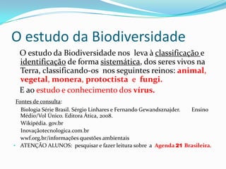 O estudo da Biodiversidade
  O estudo da Biodiversidade nos leva à classificação e
  identificação de forma sistemática, dos seres vivos na
  Terra, classificando-os nos seguintes reinos: animal,
  vegetal, monera, protoctista e fungi.
  E ao estudo e conhecimento dos vírus.
 Fontes de consulta:
   Biologia Série Brasil. Sérgio Linhares e Fernando Gewandsznajder. Ensino
   Médio/Vol Único. Editora Ática, 2008.
   Wikipédia. gov.br
   Inovaçãotecnologica.com.br
   wwf.org.br/informações questões ambientais
• ATENÇÃO ALUNOS: pesquisar e fazer leitura sobre a Agenda 21 Brasileira.
 