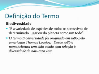 Definição do Termo
Biodiversidade
 “É a variedade de espécies de todos os seres vivos de
  determinado lugar ou do planeta como um todo”.
 O termo Biodiversidade foi originado em 1980 pelo
  americano Thomas Lovejoy. Desde 1986 a
  nomenclatura tem sido usada com relação à
  diversidade da natureza viva.
 