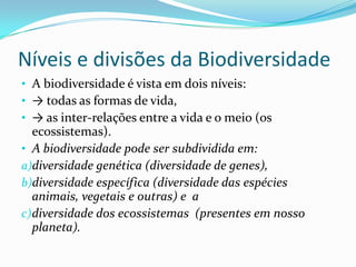 Níveis e divisões da Biodiversidade
• A biodiversidade é vista em dois níveis:
• → todas as formas de vida,
• → as inter-relações entre a vida e o meio (os
   ecossistemas).
• A biodiversidade pode ser subdividida em:
a)diversidade genética (diversidade de genes),
b)diversidade específica (diversidade das espécies
   animais, vegetais e outras) e a
c) diversidade dos ecossistemas (presentes em nosso
   planeta).
 