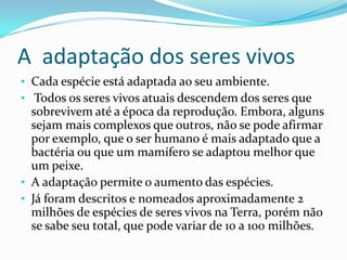 A adaptação dos seres vivos
• Cada espécie está adaptada ao seu ambiente.
• Todos os seres vivos atuais descendem dos seres que
  sobrevivem até a época da reprodução. Embora, alguns
  sejam mais complexos que outros, não se pode afirmar
  por exemplo, que o ser humano é mais adaptado que a
  bactéria ou que um mamífero se adaptou melhor que
  um peixe.
• A adaptação permite o aumento das espécies.
• Já foram descritos e nomeados aproximadamente 2
  milhões de espécies de seres vivos na Terra, porém não
  se sabe seu total, que pode variar de 10 a 100 milhões.
 