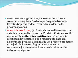 As estimativas sugerem que, se isso continuar,  sem controle, entre 5% e 10% das espécies que habitam as florestas tropicais podem  estar extintas dentro dos próximos 30 anos. A notícia boa é que ,   já  é  realidade em diversos setores da indústria mundial,  o  uso de Produtos Certificados. Um exemplo  são as  florestas certificadas .  Uma floresta certificada deve garantir que a madeira utilizada em determinado produto é oriunda de um processo produtivo manejado de forma ecologicamente adequada, socialmente justa e economicamente viável, cumprindo todas as leis vigentes. 