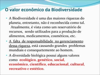 O valor econômico da Biodiversidade  A  Biodiversidade é uma das maiores riquezas do planeta, entretanto, não é reconhecida como tal.  Atualmente, é vista como um reservatório de recursos,  sendo utilizados para a produção de alimentos, medicamentos, cosméticos, etc.  A  falta  de responsabilidade  no gerenciamento dessa riqueza , está causando grandes  problemas mundiais e consequetemente ao homem.  A diversidade biológica possui alguns valores como  ecológico ,  genético ,  social ,  econômico ,  científico ,  educacional ,  cultural ,  recreativo  e  estético .  