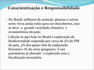 Conscientização e Responsabilidade No Brasil, milhares de animais, plantas e outros seres vivos ainda estão para ser descobertos, isso se deve  a  grande variedade climática  e ecossistêmica do país; Calcula-se que hoje no Brasil a exploração da biodiversidade responda por cerca de 5% do PIB do país, 4% dos quais vêm da exploração florestal e 1% do setor pesqueiro. É um patrimônio já alterado  e explorado sem a fiscalização necessária.  