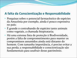 A falta da Conscientização e Responsabilidade Pesquisas sobre o potencial farmacêutico de espécies da Amazônia por exemplo, ainda é pouco expressiva no país;  É grande o contrabando de espécies tanto animais como vegetais, a chamada biopirataria;  Há uma extensa lista de proteção à Biodiversidade, porém a falta de comprometimento para manter os compromissos assumidos ainda está distante do homem. Com tamanha importância, é preciso evitar a sua perda; a responsabilidade e conscientização são fundamentais para usufruir desse patrimônio. 