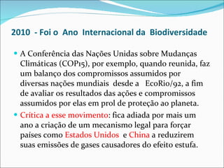 2010  - Foi o  Ano  Internacional da  Biodiversidade   A Conferência das Nações Unidas sobre Mudanças Climáticas (COP15), por exemplo, quando reunida, faz um balanço dos compromissos assumidos por diversas nações mundiais  desde a  EcoRio/92, a fim de avaliar os resultados das ações e compromissos assumidos por elas em prol de proteção ao planeta.  Crítica a esse movimento :  fica adiada por mais um ano a criação de um mecanismo legal para forçar países como  Estados Unidos  e  China  a reduzirem suas emissões de gases causadores do efeito estufa. 