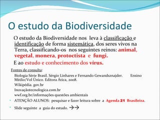 O estudo da Biodiversidade O estudo da Biodiversidade nos  leva à  classificação  e  identificação  de forma  sistemática , dos seres vivos na Terra, classificando-os  nos seguintes reinos:  animal ,  vegetal ,  monera ,  protoctista   e  fungi.  E ao  estudo e conhecimento dos  vírus.     Fontes de consulta : Biologia Série Brasil. Sérgio Linhares e Fernando Gewandsznajder.  Ensino Médio/Vol Único. Editora Ática, 2008. Wikipédia. gov.br Inovaçãotecnologica.com.br wwf.org.br/informações questões ambientais ATENÇÃO ALUNOS:  pesquisar e fazer leitura sobre  a  Agenda  21   Brasileira .  Slide seguinte  a  guia do estudo.  ->-> 