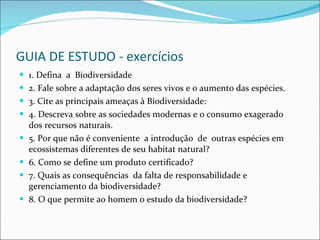 GUIA DE ESTUDO - exercícios 1. Defina  a  Biodiversidade 2. Fale sobre a adaptação dos seres vivos e o aumento das espécies. 3. Cite as principais ameaças à Biodiversidade: 4. Descreva sobre as sociedades modernas e o consumo exagerado  dos recursos naturais. 5. Por que não é conveniente  a introdução  de  outras espécies em  ecossistemas diferentes de seu habitat natural?  6. Como se define um produto certificado? 7. Quais as consequências  da falta de responsabilidade e gerenciamento da biodiversidade? 8. O que permite ao homem o estudo da biodiversidade?  