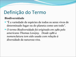 Definição do Termo Biodiversidade   “ É a variedade de espécies de todos os seres vivos de determinado lugar ou do planeta como um todo”.  O termo Biodiversidade foi originado em 1980 pelo americano Thomas Lovejoy.  Desde 1986 a nomenclatura tem sido usada com relação à diversidade da natureza viva.  