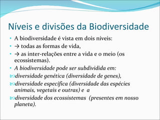 Níveis e divisões da Biodiversidade A biodiversidade é vista em dois níveis: ->   todas as formas de vida, ->   as inter-relações entre a vida e o meio (os ecossistemas). A biodiversidade pode ser subdividida em:  diversidade genética (diversidade de genes), diversidade específica (diversidade das espécies animais, vegetais e outras) e  a diversidade dos ecossistemas  (presentes em nosso planeta). 