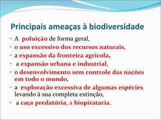 Principais ameaças à biodiversidade A  poluição  de forma geral,  o  uso excessivo dos recursos naturais ,  a  expansão da fronteira agrícola , a  expansão urbana e industrial ,  o  desenvolvimento sem controle das nações em todo o mundo ,  a  exploração excessiva de algumas espécies  levando à sua completa extinção, a  caça predatória , a  biopirataria . 