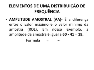 • AMPLITUDE AMOSTRAL (AA)- É a diferença
entre o valor máximo e o valor mínimo da
amostra (ROL). Em nosso exemplo, a
amplitude da amostra é igual a 60 - 41 = 19.
Fórmula = −
ELEMENTOS DE UMA DISTRIBUIÇÃO DE
FREQUÊNCIA
 