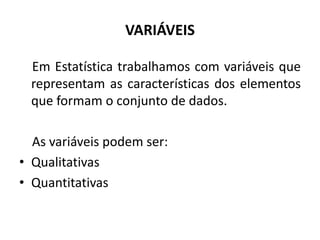 VARIÁVEIS

  Em Estatística trabalhamos com variáveis que
  representam as características dos elementos
  que formam o conjunto de dados.

  As variáveis podem ser:
• Qualitativas
• Quantitativas
 