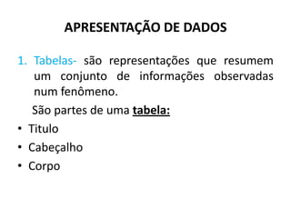 APRESENTAÇÃO DE DADOS

1. Tabelas- são representações que resumem
   um conjunto de informações observadas
   num fenômeno.
   São partes de uma tabela:
• Titulo
• Cabeçalho
• Corpo
 