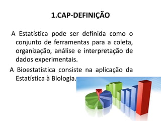 1.CAP-DEFINIÇÃO

A Estatística pode ser definida como o
  conjunto de ferramentas para a coleta,
  organização, análise e interpretação de
  dados experimentais.
A Bioestatística consiste na aplicação da
  Estatística à Biologia.
 