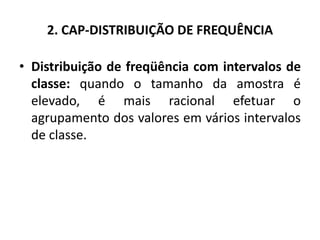 2. CAP-DISTRIBUIÇÃO DE FREQUÊNCIA

• Distribuição de freqüência com intervalos de
  classe: quando o tamanho da amostra é
  elevado, é mais racional efetuar o
  agrupamento dos valores em vários intervalos
  de classe.
 