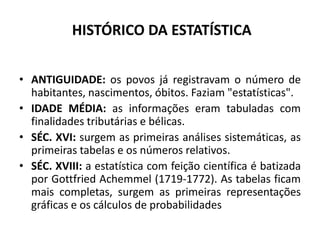 HISTÓRICO DA ESTATÍSTICA


• ANTIGUIDADE: os povos já registravam o número de
  habitantes, nascimentos, óbitos. Faziam "estatísticas".
• IDADE MÉDIA: as informações eram tabuladas com
  finalidades tributárias e bélicas.
• SÉC. XVI: surgem as primeiras análises sistemáticas, as
  primeiras tabelas e os números relativos.
• SÉC. XVIII: a estatística com feição científica é batizada
  por Gottfried Achemmel (1719-1772). As tabelas ficam
  mais completas, surgem as primeiras representações
  gráficas e os cálculos de probabilidades
 