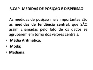 3.CAP- MEDIDAS DE POSIÇÃO E DISPERSÃO

  As medidas de posição mais importantes são
  as medidas de tendência central, que SÃO
  assim chamadas pelo fato de os dados se
  agruparem em torno dos valores centrais.
• Média Aritmética;
• Moda;
• Mediana.
 