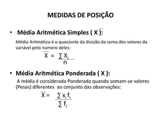 MEDIDAS DE POSIÇÃO

• Média Aritmética Simples ( X ):
  Média Aritmética é o quociente da divisão da soma dos valores da
  variável pelo número deles:
               X = ∑ Xi
                         n
• Média Aritmética Ponderada ( X ):
   A média é considerada Ponderada quando somam-se valores
  (Pesos) diferentes ao conjunto das observações:
              X=      ∑ xi fi
                      ∑ fi
 