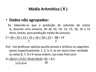 Média Aritmética ( X )

• Dados não agrupados:
  Ex: Sabendo-se que a produção de solvente do reator
   A, durante uma semana, foi de 10, 14, 13, 15, 18, 16 e 12
   litros, temos, para produção média da semana:
x = 10 + 14 + 13 + 15 + 16 + 18 + 12 = 98 = 14
                   7                   7
Ex2: Um professor aplicou quarto provas e atribuiu os seguintes
  pesos respectivamente: 1, 2, 3, 4. se um aluno tiver recebido
  as notas 8, 7, 9 e 9 nessa ordem, sua nota final será:
X= (8x1)+ (7x2)+ (9x3)+(9x4)= 85 = 8,5
       1+2+3+4                 10
 