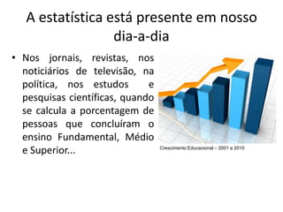 A estatística está presente em nosso
                  dia-a-dia
• Nos jornais, revistas, nos
  noticiários de televisão, na
  política, nos estudos       e
  pesquisas científicas, quando
  se calcula a porcentagem de
  pessoas que concluíram o
  ensino Fundamental, Médio
  e Superior...                   Crescimento Educacional – 2001 a 2010
 