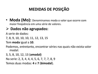 MEDIDAS DE POSIÇÃO

• Moda (Mo): Denominamos moda o valor que ocorre com
  maior freqüência em uma série de valores.
 Dados não agrupados:
A serie de dados:
7, 8, 9, 10, 10, 10, 11, 12, 13, 15
Tem moda igual a 10.
Podemos, entretanto, encontrar séries nas quais não exista valor
   modal:
3, 5, 8, 10, 12, 13 (amodal)
Na serie: 2, 3, 4, 4, 4, 5, 6, 7, 7, 7, 8, 9
Temos duas modas: 4 e 7 (bimodal).
 