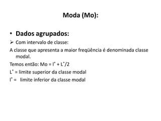 Moda (Mo):

• Dados agrupados:
 Com intervalo de classe:
A classe que apresenta a maior freqüência é denominada classe
    modal.
Temos então: Mo = l* + L*/2
L* = limite superior da classe modal
l* = limite inferior da classe modal
 