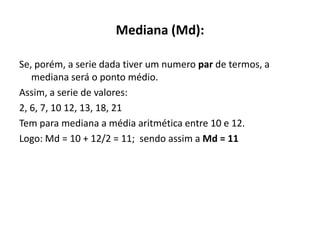 Mediana (Md):

Se, porém, a serie dada tiver um numero par de termos, a
   mediana será o ponto médio.
Assim, a serie de valores:
2, 6, 7, 10 12, 13, 18, 21
Tem para mediana a média aritmética entre 10 e 12.
Logo: Md = 10 + 12/2 = 11; sendo assim a Md = 11
 