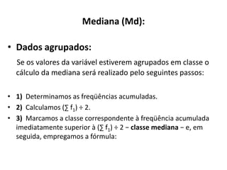 Mediana (Md):

• Dados agrupados:
  Se os valores da variável estiverem agrupados em classe o
  cálculo da mediana será realizado pelo seguintes passos:

• 1) Determinamos as freqüências acumuladas.
• 2) Calculamos (∑ f1) ÷ 2.
• 3) Marcamos a classe correspondente à freqüência acumulada
  imediatamente superior à (∑ f1) ÷ 2 − classe mediana − e, em
  seguida, empregamos a fórmula:
 