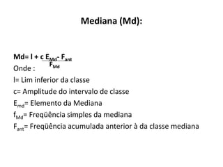 Mediana (Md):


Md= l + c EMd- Fant
            FMd
Onde :
l= Lim inferior da classe
c= Amplitude do intervalo de classe
Emd= Elemento da Mediana
fMd= Freqüência simples da mediana
Fant= Freqüência acumulada anterior à da classe mediana
 