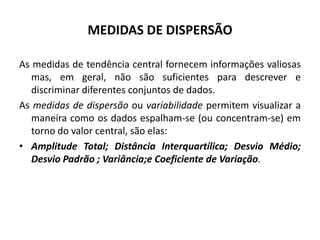 MEDIDAS DE DISPERSÃO

As medidas de tendência central fornecem informações valiosas
   mas, em geral, não são suficientes para descrever e
   discriminar diferentes conjuntos de dados.
As medidas de dispersão ou variabilidade permitem visualizar a
   maneira como os dados espalham-se (ou concentram-se) em
   torno do valor central, são elas:
• Amplitude Total; Distância Interquartílica; Desvio Médio;
   Desvio Padrão ; Variância;e Coeficiente de Variação.
 