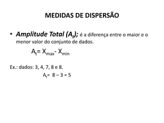 MEDIDAS DE DISPERSÃO

• Amplitude Total (At); é a diferença entre o maior e o
  menor valor do conjunto de dados.
          At= Xmax- Xmin

Ex.: dados: 3, 4, 7, 8 e 8.
                At= 8 – 3 = 5
 