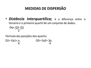 MEDIDAS DE DISPERSÃO

• Distância Interquartílica;            é a diferença entre o
  terceiro e o primeiro quartil de um conjunto de dados.
   Dq= Q3- Q1
          2
Fórmula das posições dos quartis:
Q1= Eq1= n             Q3= Eq3= 3n
         4                        4
 