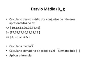Desvio Médio (Dm);

• Calcular o desvio médio dos conjuntos de números
  apresentados do ex:
A= { 10,12,13,20,25,34,45}
B= {17,18,19,20,21,22,23 }
C= {-4, -3, -2, 3, 5 }

• Calcular a média X
• Calcular o somatório de todos os Xi – X em modulo | |
• Aplicar a fórmula
 