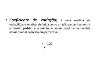• Coeficiente de Variação;               é uma medida de
 variabilidade relativa, definida como a razão percentual entre
 o desvio padrão e a média, e assim sendo uma medida
 adimensional expressa em percentual.


                         = ∙100
                          X
 