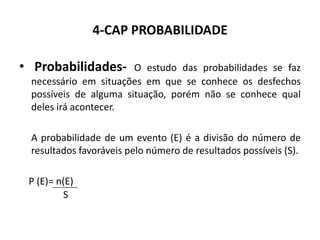 4-CAP PROBABILIDADE

• Probabilidades-      O estudo das probabilidades se faz
 necessário em situações em que se conhece os desfechos
 possíveis de alguma situação, porém não se conhece qual
 deles irá acontecer.

 A probabilidade de um evento (E) é a divisão do número de
 resultados favoráveis pelo número de resultados possíveis (S).

 P (E)= n(E)
         S
 