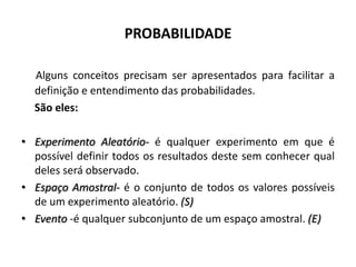 PROBABILIDADE

  Alguns conceitos precisam ser apresentados para facilitar a
  definição e entendimento das probabilidades.
  São eles:

• Experimento Aleatório- é qualquer experimento em que é
  possível definir todos os resultados deste sem conhecer qual
  deles será observado.
• Espaço Amostral- é o conjunto de todos os valores possíveis
  de um experimento aleatório. (S)
• Evento -é qualquer subconjunto de um espaço amostral. (E)
 
