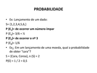 PROBABILIDADE

• Ex: Lançamento de um dado:
S= {1,2,3,4,5,6,}
P (E1)= de ocorrer um número ímpar
P (E1)= 3/6 = ½
P (E2)= de ocorrer o nº 3
P (E2)= 1/6
• Ex2: Em um lançamento de uma moeda, qual a probabilidade
   de obter “cara”?
S = {Cara, Coroa}, n (S) = 2
P(E) = 1 / 2 = 0,5
 