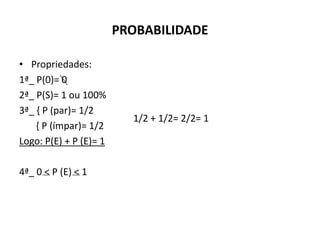 PROBABILIDADE

• Propriedades:
1ª_ P(0)= 0
2ª_ P(S)= 1 ou 100%
3ª_ { P (par)= 1/2
                          1/2 + 1/2= 2/2= 1
    { P (ímpar)= 1/2
Logo: P(E) + P (E)= 1

4ª_ 0 < P (E) < 1
 